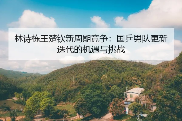 林诗栋王楚钦新周期竞争：国乒男队更新迭代的机遇与挑战