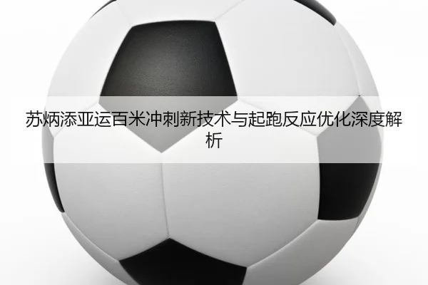 苏炳添亚运百米冲刺新技术与起跑反应优化深度解析