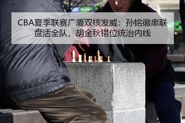 CBA夏季联赛广厦双核发威：孙铭徽串联盘活全队，胡金秋错位统治内线