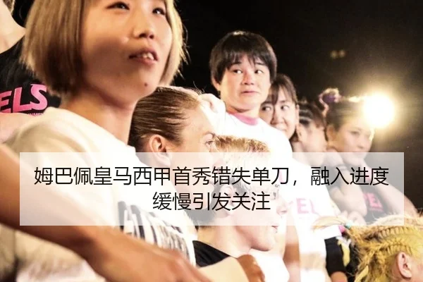 姆巴佩皇马西甲首秀错失单刀，融入进度缓慢引发关注
