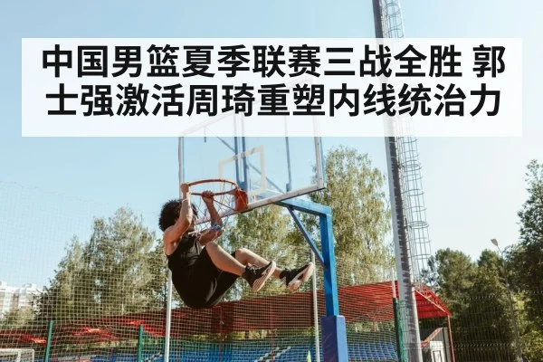 中国男篮夏季联赛三战全胜 郭士强激活周琦重塑内线统治力