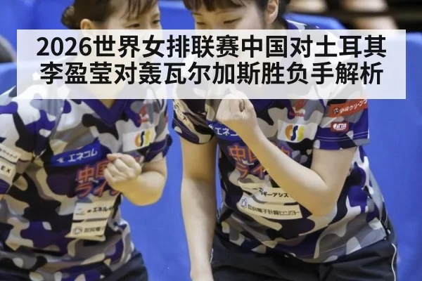 2026世界女排联赛中国对土耳其李盈莹对轰瓦尔加斯胜负手解析